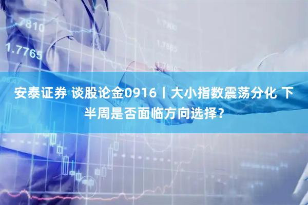 安泰证券 谈股论金0916丨大小指数震荡分化 下半周是否面临方向选择？