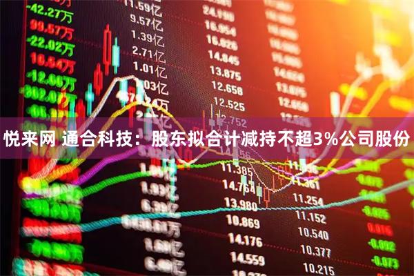 悦来网 通合科技：股东拟合计减持不超3%公司股份