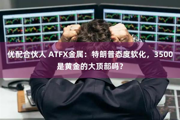 优配合伙人 ATFX金属：特朗普态度软化，3500是黄金的大顶部吗？
