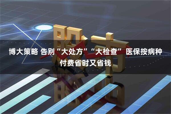 博大策略 告别“大处方”“大检查” 医保按病种付费省时又省钱