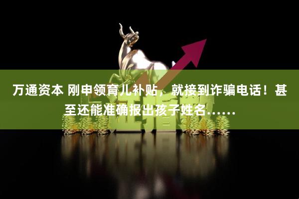 万通资本 刚申领育儿补贴，就接到诈骗电话！甚至还能准确报出孩子姓名……