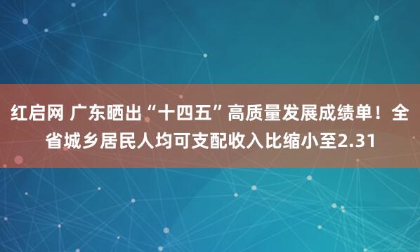 红启网 广东晒出“十四五”高质量发展成绩单！全省城乡居民人均可支配收入比缩小至2.31