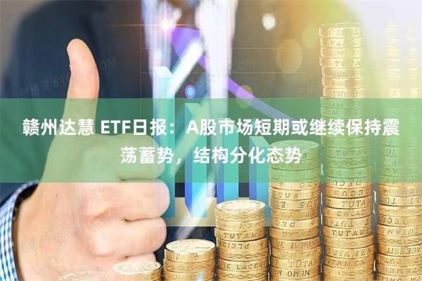 赣州达慧 ETF日报：A股市场短期或继续保持震荡蓄势，结构分化态势