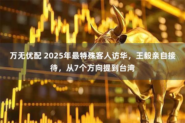 万无优配 2025年最特殊客人访华，王毅亲自接待，从7个方向提到台湾