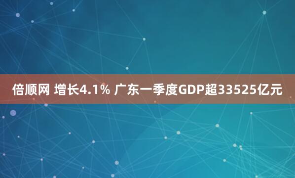 倍顺网 增长4.1% 广东一季度GDP超33525亿元