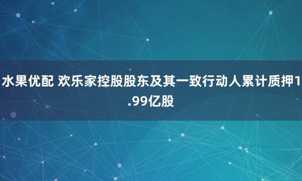 水果优配 欢乐家控股股东及其一致行动人累计质押1.99亿股