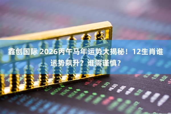 鑫创国际 2026丙午马年运势大揭秘！12生肖谁运势飙升？谁需谨慎？