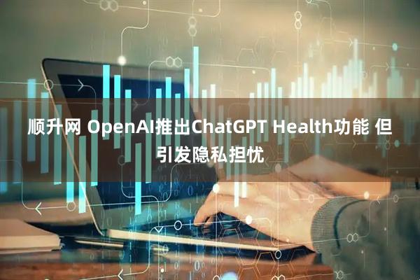 顺升网 OpenAI推出ChatGPT Health功能 但引发隐私担忧