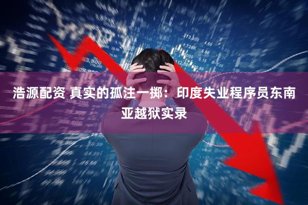 浩源配资 真实的孤注一掷：印度失业程序员东南亚越狱实录