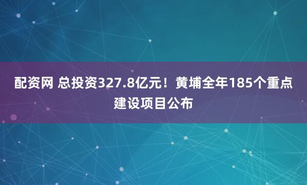 配资网 总投资327.8亿元！黄埔全年185个重点建设项目公布
