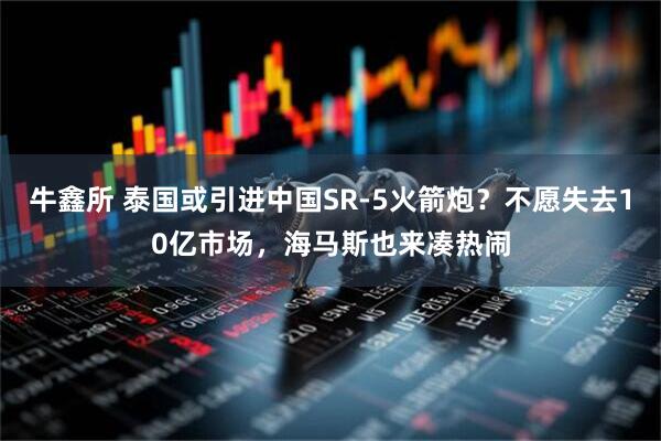 牛鑫所 泰国或引进中国SR-5火箭炮？不愿失去10亿市场，海马斯也来凑热闹